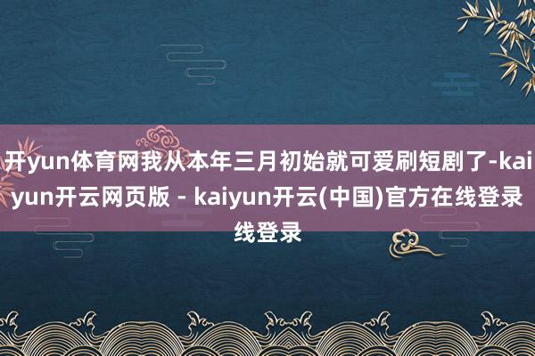 开yun体育网我从本年三月初始就可爱刷短剧了-kaiyun开云网页版 - kaiyun开云(中国)官方在线登录
